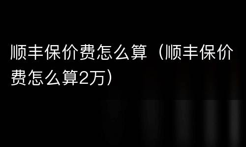 顺丰保价费怎么算（顺丰保价费怎么算2万）