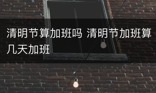 清明节算加班吗 清明节加班算几天加班