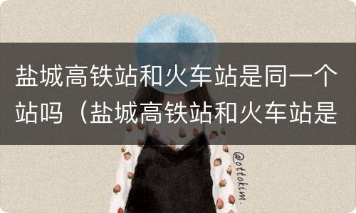 盐城高铁站和火车站是同一个站吗（盐城高铁站和火车站是在一起吗）