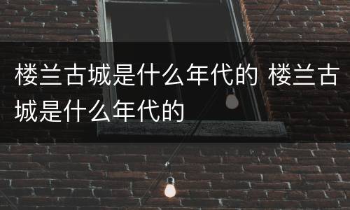 楼兰古城是什么年代的 楼兰古城是什么年代的