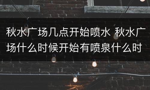 秋水广场几点开始喷水 秋水广场什么时候开始有喷泉什么时候结束