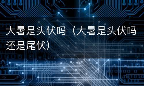 大暑是头伏吗（大暑是头伏吗还是尾伏）