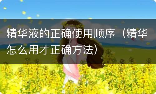 精华液的正确使用顺序（精华怎么用才正确方法）