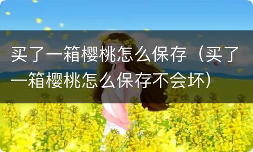 买了一箱樱桃怎么保存（买了一箱樱桃怎么保存不会坏）
