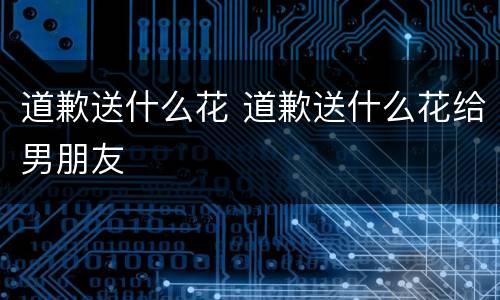 道歉送什么花 道歉送什么花给男朋友