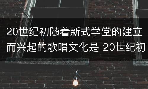 20世纪初随着新式学堂的建立而兴起的歌唱文化是 20世纪初随着新式学堂的建立兴起了什么歌唱文化 20世纪初随着新式学堂的建立而兴起的歌唱文化是 20世纪初随着新式学堂的建立兴起了什么歌唱文化