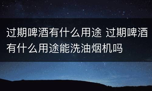 过期啤酒有什么用途 过期啤酒有什么用途能洗油烟机吗