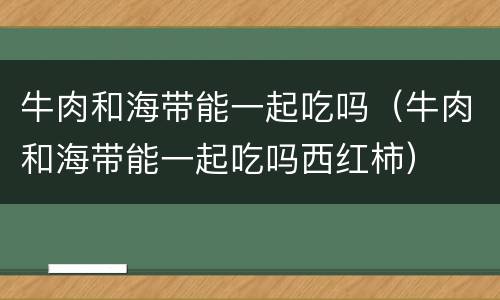 牛肉和海带能一起吃吗（牛肉和海带能一起吃吗西红柿）