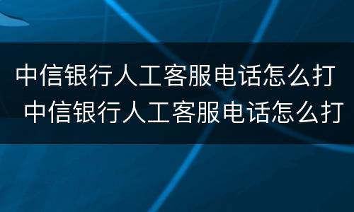 中信银行人工客服电话怎么打 中信银行人工客服电话怎么打不进去