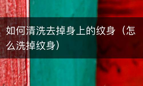 如何清洗去掉身上的纹身（怎么洗掉纹身）