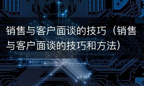 销售与客户面谈的技巧（销售与客户面谈的技巧和方法）