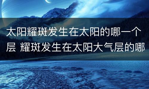 太阳耀斑发生在太阳的哪一个层 耀斑发生在太阳大气层的哪一层