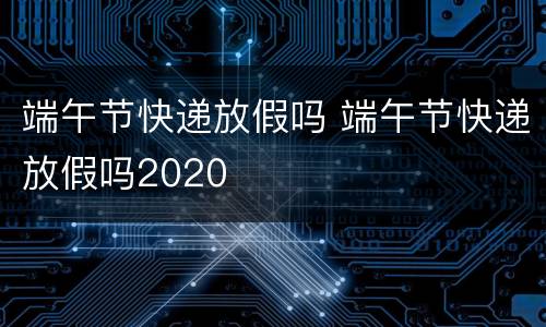 端午节快递放假吗 端午节快递放假吗2020