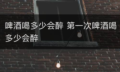 啤酒喝多少会醉 第一次啤酒喝多少会醉