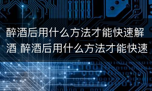 醉酒后用什么方法才能快速解酒 醉酒后用什么方法才能快速解酒呢