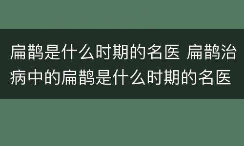 扁鹊是什么时期的名医 扁鹊治病中的扁鹊是什么时期的名医