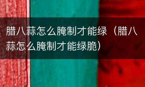 腊八蒜怎么腌制才能绿（腊八蒜怎么腌制才能绿脆）