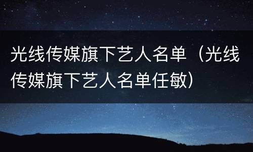 光线传媒旗下艺人名单（光线传媒旗下艺人名单任敏）