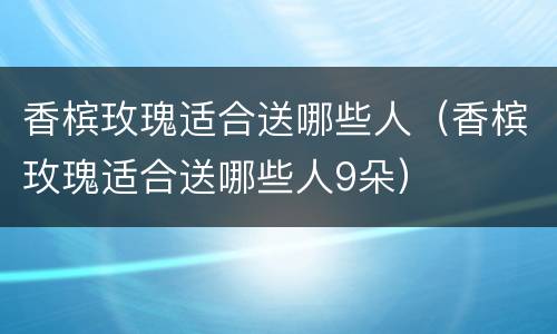 香槟玫瑰适合送哪些人（香槟玫瑰适合送哪些人9朵）