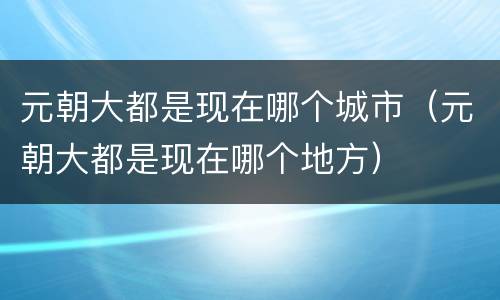 元朝大都是现在哪个城市（元朝大都是现在哪个地方）