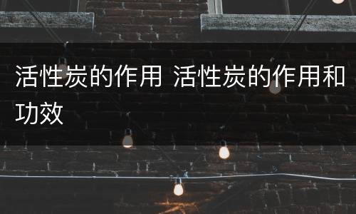 活性炭的作用 活性炭的作用和功效