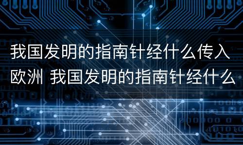 我国发明的指南针经什么传入欧洲 我国发明的指南针经什么传入欧洲呢