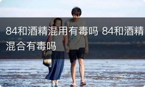 84和酒精混用有毒吗 84和酒精混合有毒吗