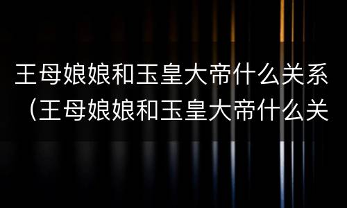 王母娘娘和玉皇大帝什么关系（王母娘娘和玉皇大帝什么关系呀）