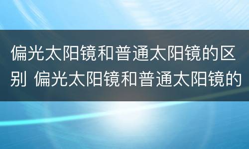 偏光太阳镜和普通太阳镜的区别 偏光太阳镜和普通太阳镜的区别价格