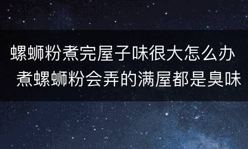 螺蛳粉煮完屋子味很大怎么办 煮螺蛳粉会弄的满屋都是臭味吗