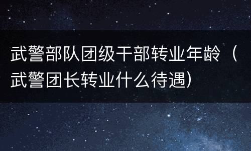 武警部队团级干部转业年龄（武警团长转业什么待遇）