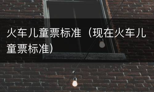 火车儿童票标准（现在火车儿童票标准）