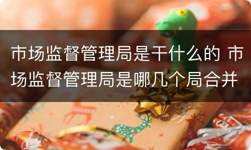 市场监督管理局是干什么的 市场监督管理局是哪几个局合并的