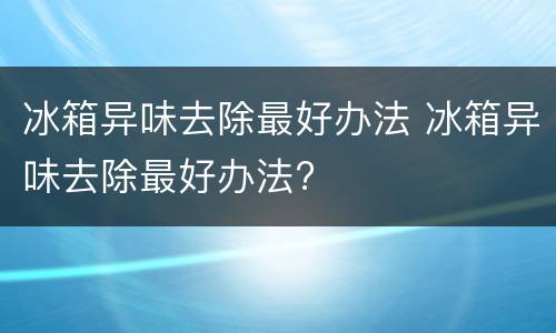 冰箱异味去除最好办法 冰箱异味去除最好办法?