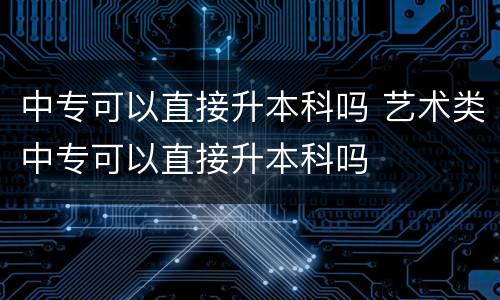 中专可以直接升本科吗 艺术类中专可以直接升本科吗