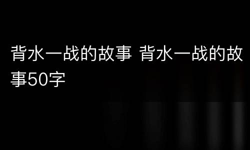 背水一战的故事 背水一战的故事50字