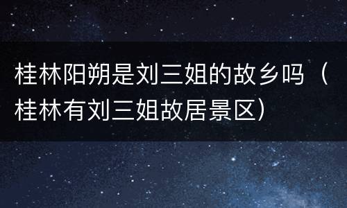 桂林阳朔是刘三姐的故乡吗（桂林有刘三姐故居景区）