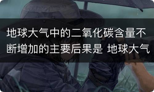 地球大气中的二氧化碳含量不断增加的主要后果是 地球大气中的二氧化碳含量不断增加的主要后果是什么