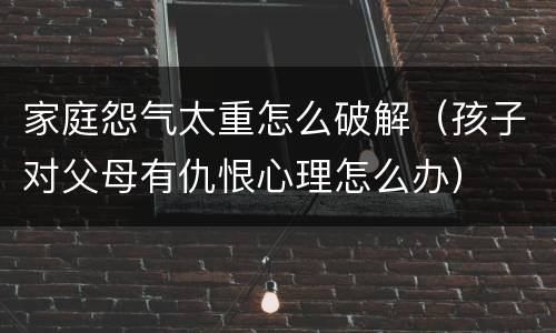 家庭怨气太重怎么破解（孩子对父母有仇恨心理怎么办）