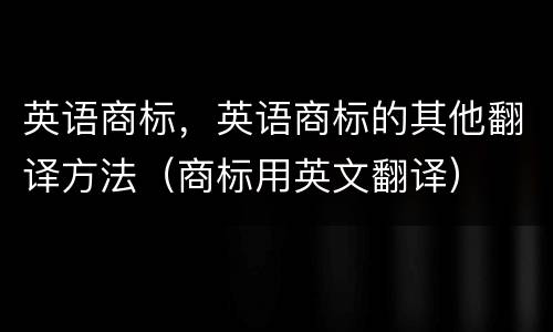 英语商标，英语商标的其他翻译方法（商标用英文翻译）
