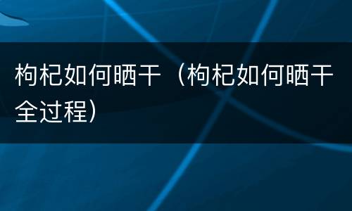 枸杞如何晒干（枸杞如何晒干全过程）