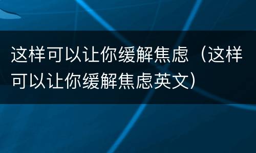 这样可以让你缓解焦虑（这样可以让你缓解焦虑英文）