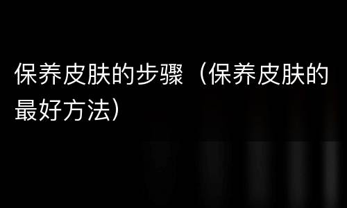 保养皮肤的步骤（保养皮肤的最好方法）