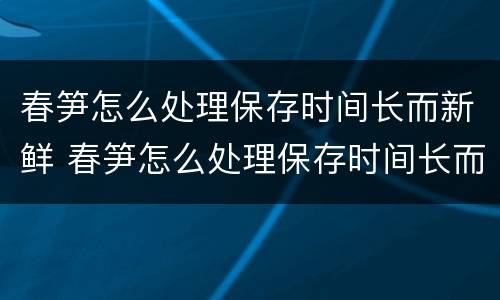 春笋怎么处理保存时间长而新鲜 春笋怎么处理保存时间长而新鲜的