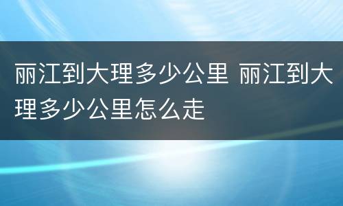 丽江到大理多少公里 丽江到大理多少公里怎么走