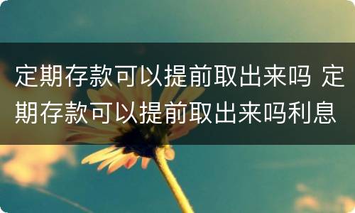 定期存款可以提前取出来吗 定期存款可以提前取出来吗利息怎么算