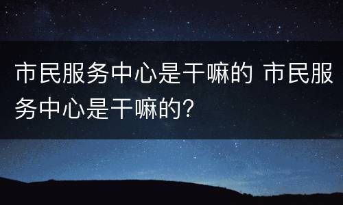 市民服务中心是干嘛的 市民服务中心是干嘛的?