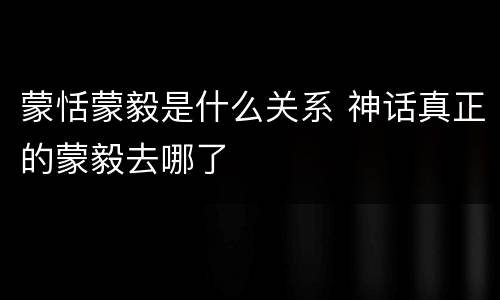 蒙恬蒙毅是什么关系 神话真正的蒙毅去哪了