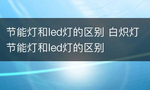 节能灯和led灯的区别 白炽灯节能灯和led灯的区别