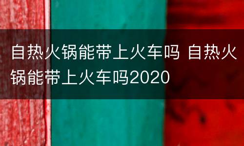 自热火锅能带上火车吗 自热火锅能带上火车吗2020